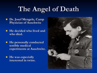 The Angel of Death Dr. Josef Mengele, Camp Physician of Auschwitz He decided who lived and who died. He personally conducted terrible medical experiments at Auschwitz.  He was especially interested in twins. 