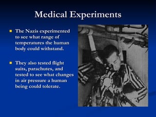 Medical Experiments The Nazis experimented to see what range of temperatures the human body could withstand. They also tested flight suits, parachutes, and tested to see what changes in air pressure a human being could tolerate. 