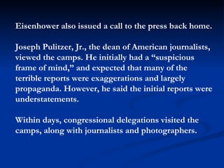 Eisenhower also issued a call to the press back home.  Joseph Pulitzer, Jr., the dean of American journalists,  viewed the camps. He initially had a “suspicious frame of mind,” and expected that many of the terrible reports were exaggerations and largely propaganda. However, he said the initial reports were understatements.  Within days, congressional delegations visited the camps, along with journalists and photographers. 