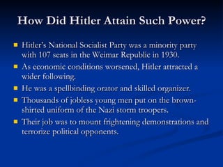How Did Hitler Attain Such Power? Hitler’s National Socialist Party was a minority party with 107 seats in the Weimar Republic in 1930. As economic conditions worsened, Hitler attracted a wider following. He was a spellbinding orator and skilled organizer. Thousands of jobless young men put on the brown-shirted uniform of the Nazi storm troopers. Their job was to mount frightening demonstrations and terrorize political opponents. 