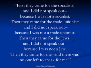 “ First they came for the socialists,  and I did not speak out-- because I was not a socialist. Then they came for the trade-unionists and I did not speak out-- because I was not a trade unionist. Then they came for the Jews,  and I did not speak out-- because I was not a Jew. Then they came for me--and there was  no one left to speak for me.” Pastor Martin Niemoller 