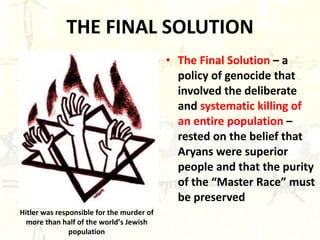 THE FINAL SOLUTION The Final Solution  – a policy of genocide that involved the deliberate and  systematic killing of an entire population  – rested on the belief that Aryans were superior people and that the purity of the “Master Race” must be preserved Hitler was responsible for the murder of more than half of the world’s Jewish population 