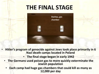 THE FINAL STAGE Hitler’s program of genocide against Jews took place primarily in 6 Nazi death camps located in Poland The final stage began in early 1942 The Germans used poison gas to more quickly exterminate the Jewish population Each camp had huge gas chambers that could kill as many as 12,000 per day Dachau, gas chamber   