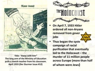 On April 7, 1933 Hitler ordered all non-Aryans removed from government jobs Thus began the systematic campaign of racial purification that eventually led to the Holocaust – the murder of 11 million people across Europe (more than half of whom were Jews ) Title:   “ Away with him” The long arm of the Ministry of Education pulls a Jewish teacher from his classroom. April 1933 (Der Sturmer Issue #12)   