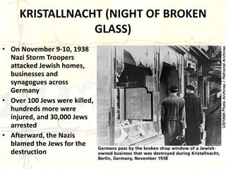 KRISTALLNACHT (NIGHT OF BROKEN GLASS) On November 9-10, 1938 Nazi Storm Troopers attacked Jewish homes, businesses and synagogues across Germany Over 100 Jews were killed, hundreds more were injured, and 30,000 Jews arrested Afterward, the Nazis blamed the Jews for the destruction 