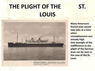THE PLIGHT OF THE  ST. LOUIS Many Americans feared Jews would take jobs at a time when unemployment was already high. One example of the indifference to the plight of the German Jews can be seen in the case of the St. Louis 