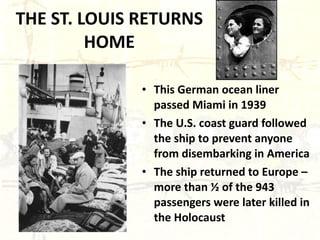 THE ST. LOUIS RETURNS HOME This German ocean liner passed Miami in 1939 The U.S. coast guard followed the ship to prevent anyone from disembarking in America The ship returned to Europe – more than ½ of the 943 passengers were later killed in the Holocaust 