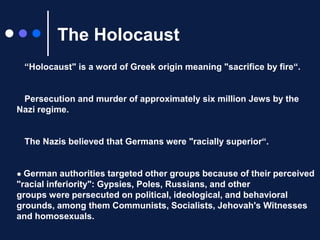 The Holocaust● “Holocaust" is a word of Greek origin meaning "sacrifice by fire“.● Persecutionand murder of approximately six million Jews by the Nazi regime.● The Nazis believed that Germans were "racially superior“.● German authorities targeted other groups because of their perceived "racial inferiority": Gypsies, Poles, Russians, and other groups were persecuted on political, ideological, and behavioral grounds, among them Communists, Socialists, Jehovah's Witnesses and homosexuals. 