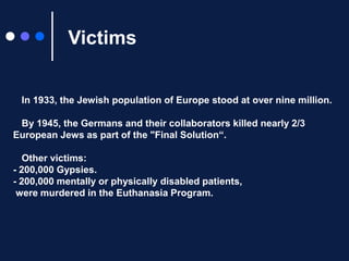 Victims● In 1933, the Jewish population of Europe stood at over nine million.● By 1945, the Germans and their collaborators killed nearly 2/3 European Jews as part of the "Final Solution“.● Other victims: - 200,000 Gypsies.- 200,000 mentally or physically disabled patients, were murdered in the Euthanasia Program.