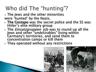 The Jews and the other minorities were ‘hunted’ by the Nazis. The Gestapo was the secret police and the SS was Hitler’s elite military group The Einsatzgruppen  job was to round up all the Jews and other “undesirables” living within Germany's territories, and send them to concentration camps or kill themThey operated without any restrictionsWho did The “hunting”?