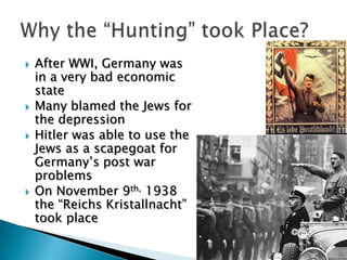After WWI, Germany was in a very bad economic stateMany blamed the Jews for the depressionHitler was able to use the Jews as a scapegoat for Germany’s post war problemsOn November 9th, 1938 the “ReichsKristallnacht” took placeWhy the “Hunting” took Place?