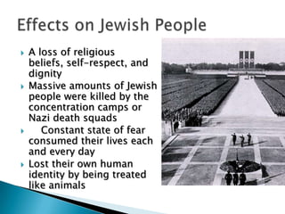 A loss of religious beliefs, self-respect, and dignityMassive amounts of Jewish people were killed by the concentration camps or Nazi death squads    Constant state of fear consumed their lives each and every dayLost their own human identity by being treated like animalsEffects on Jewish People