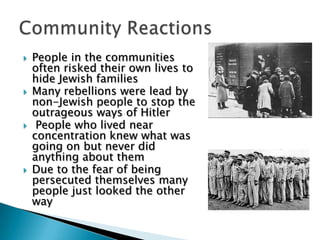 People in the communities often risked their own lives to hide Jewish familiesMany rebellions were lead by non-Jewish people to stop the outrageous ways of Hitler People who lived near concentration knew what was going on but never did anything about themDue to the fear of being persecuted themselves many people just looked the other wayCommunity Reactions