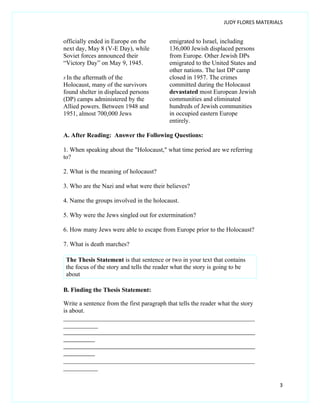 JUDY FLORES MATERIALS


officially ended in Europe on the          emigrated to Israel, including
next day, May 8 (V-E Day), while           136,000 Jewish displaced persons
Soviet forces announced their              from Europe. Other Jewish DPs
“Victory Day” on May 9, 1945.              emigrated to the United States and
                                           other nations. The last DP camp
8 Inthe aftermath of the                   closed in 1957. The crimes
Holocaust, many of the survivors           committed during the Holocaust
found shelter in displaced persons         devastated most European Jewish
(DP) camps administered by the             communities and eliminated
Allied powers. Between 1948 and            hundreds of Jewish communities
1951, almost 700,000 Jews                  in occupied eastern Europe
                                           entirely.

A. After Reading: Answer the Following Questions:

1. When speaking about the "Holocaust," what time period are we referring
to?

2. What is the meaning of holocaust?

3. Who are the Nazi and what were their believes?

4. Name the groups involved in the holocaust.

5. Why were the Jews singled out for extermination?

6. How many Jews were able to escape from Europe prior to the Holocaust?

7. What is death marches?

 The Thesis Statement is that sentence or two in your text that contains
 the focus of the story and tells the reader what the story is going to be
 about

B. Finding the Thesis Statement:

Write a sentence from the first paragraph that tells the reader what the story
is about.
_____________________________________________________________
___________
___________________________________________________________________
___________
___________________________________________________________________
___________
_____________________________________________________________
___________

                                                                                    3
 