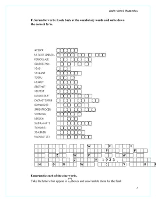 JUDY FLORES MATERIALS


F. Scramble words: Look back at the vocabulary words and write down
the correct form.




Unscramble each of the clue words.
Take the letters that appear in   boxes and unscramble them for the final

                                                                                  7
 