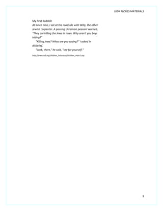JUDY FLORES MATERIALS


My First Kaddish
At lunch time, I sat at the roadside with Willy, the other
Jewish carpenter. A passing Ukrainian peasant warned,
"They are killing the Jews in town. Why aren't you boys
hiding?"
   "Killing Jews? What are you saying?" I asked in
disbelief.
   "Look, there," he said, "see for yourself."
http://www.adl.org/children_holocaust/children_main1.asp




                                                                                9
 