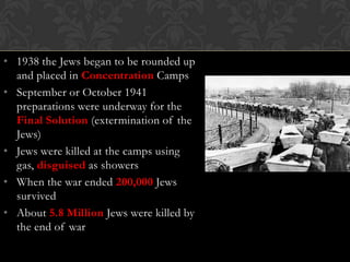 • 1938 the Jews began to be rounded up
and placed in Concentration Camps
• September or October 1941
preparations were underway for the
Final Solution (extermination of the
Jews)
• Jews were killed at the camps using
gas, disguised as showers
• When the war ended 200,000 Jews
survived
• About 5.8 Million Jews were killed by
the end of war

 