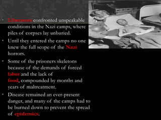 • Liberators confronted unspeakable
conditions in the Nazi camps, where
piles of corpses lay unburied.
• Until they entered the camps no one
knew the full scope of the Nazi
horrors.
• Some of the prisoners skeletons
because of the demands of forced
labor and the lack of
food, compounded by months and
years of maltreatment.
• Disease remained an ever-present
danger, and many of the camps had to
be burned down to prevent the spread
of epidemics.

 