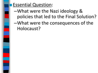 ■Essential Question:
–What were the Nazi ideology &
policies that led to the Final Solution?
–What were the consequences of the
Holocaust?
 