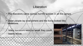 Liberation
• The liberators came across horrific scenes in all the camps.
• Dead people lay everywhere and the living looked like
skeletons.
• Many survivors were so weak they could
bearly move.