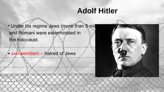Adolf Hitler
• Under his regime Jews (more than 5 million)
and Romani were exterminated in
the holocaust.
• anti-semitism – hatred of Jews