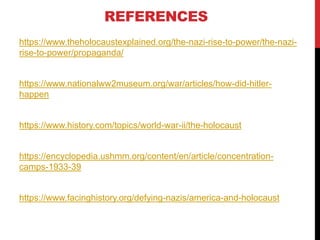 REFERENCES
https://www.theholocaustexplained.org/the-nazi-rise-to-power/the-nazi-
rise-to-power/propaganda/
https://www.nationalww2museum.org/war/articles/how-did-hitler-
happen
https://www.history.com/topics/world-war-ii/the-holocaust
https://encyclopedia.ushmm.org/content/en/article/concentration-
camps-1933-39
https://www.facinghistory.org/defying-nazis/america-and-holocaust
 