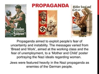 PROPAGANDA
Propaganda aimed to exploit people’s fear of
uncertainty and instability. The messages varied from
‘Bread and Work’, aimed at the working class and the
fear of unemployment, to a ‘Mother and Child’ poster
portraying the Nazi ideals regarding woman.
Jews were featured heavily in the Nazi propaganda as
enemies of the German people.
 