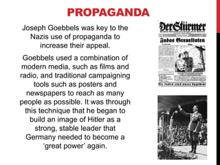 PROPAGANDA
Joseph Goebbels was key to the
Nazis use of propaganda to
increase their appeal.
Goebbels used a combination of
modern media, such as films and
radio, and traditional campaigning
tools such as posters and
newspapers to reach as many
people as possible. It was through
this technique that he began to
build an image of Hitler as a
strong, stable leader that
Germany needed to become a
‘great power’ again.
 