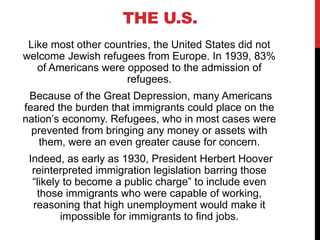 THE U.S.
Like most other countries, the United States did not
welcome Jewish refugees from Europe. In 1939, 83%
of Americans were opposed to the admission of
refugees.
Because of the Great Depression, many Americans
feared the burden that immigrants could place on the
nation’s economy. Refugees, who in most cases were
prevented from bringing any money or assets with
them, were an even greater cause for concern.
Indeed, as early as 1930, President Herbert Hoover
reinterpreted immigration legislation barring those
“likely to become a public charge” to include even
those immigrants who were capable of working,
reasoning that high unemployment would make it
impossible for immigrants to find jobs.
 