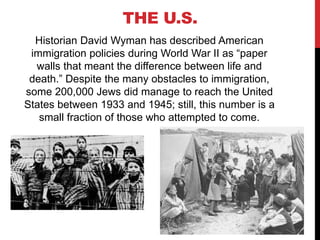 Historian David Wyman has described American
immigration policies during World War II as “paper
walls that meant the difference between life and
death.” Despite the many obstacles to immigration,
some 200,000 Jews did manage to reach the United
States between 1933 and 1945; still, this number is a
small fraction of those who attempted to come.
THE U.S.
 