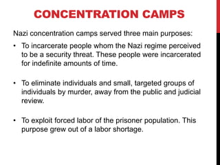 CONCENTRATION CAMPS
Nazi concentration camps served three main purposes:
• To incarcerate people whom the Nazi regime perceived
to be a security threat. These people were incarcerated
for indefinite amounts of time.
• To eliminate individuals and small, targeted groups of
individuals by murder, away from the public and judicial
review.
• To exploit forced labor of the prisoner population. This
purpose grew out of a labor shortage.
 