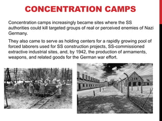 Concentration camps increasingly became sites where the SS
authorities could kill targeted groups of real or perceived enemies of Nazi
Germany.
They also came to serve as holding centers for a rapidly growing pool of
forced laborers used for SS construction projects, SS-commissioned
extractive industrial sites, and, by 1942, the production of armaments,
weapons, and related goods for the German war effort.
CONCENTRATION CAMPS
 