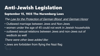 Anti-Jewish Legislation
September 15, 1935 The Nuremberg Laws
The Law for the Protection of German Blood and German Honor
• Outlawed marriage between Jews and Non-Jews
• women under the age of 45 could not work in Jewish households
• outlawed sexual relations between Jews and non-Jews out of
wedlock as well
There were other laws added like:
• Jews are forbidden from flying the Nazi flag
 