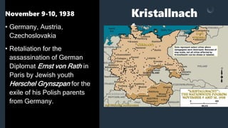 Kristallnach
t
November 9-10, 1938
• Germany, Austria,
Czechoslovakia
• Retaliation for the
assassination of German
Diplomat Ernst von Rath in
Paris by Jewish youth
Herschel Grynszpan for the
exile of his Polish parents
from Germany.
 