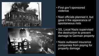 • First gov’t sponsored
violence
• Nazi officials planned it, but
gave it the appearance of
spontaneous riots
• SS, Local Nazis supervised
the destruction to prevent
damage to German property
• Nazis outlawed insurance
companies from paying for
property damage
 