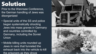 Solution
Prior to the Wannsee Conference,
the German handling of Jews was
disorganized
• Special units of the SS and police
began systematically shooting
Jews into mass graves in Germany
and countries controlled by
Germany, including the Soviet
Union
• Mobile killing units rounded up
Jews in vans that funneled the
exhaust back into the vehicle to kill
the prisoners as they drove
 