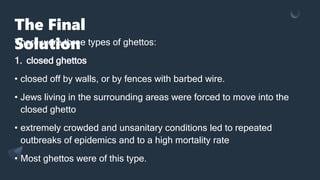 The Final
Solution
There were three types of ghettos:
1. closed ghettos
• closed off by walls, or by fences with barbed wire.
• Jews living in the surrounding areas were forced to move into the
closed ghetto
• extremely crowded and unsanitary conditions led to repeated
outbreaks of epidemics and to a high mortality rate
• Most ghettos were of this type.
 