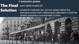 The Final
Solution
3.destruction ghettos
• were tightly sealed off
• existed for between two and six weeks before the
Germans and/or their collaborators deported or shot the
Jewish population concentrated in them.
 