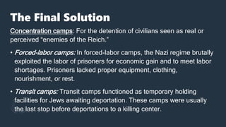 The Final Solution
Concentration camps: For the detention of civilians seen as real or
perceived “enemies of the Reich.”
• Forced-labor camps: In forced-labor camps, the Nazi regime brutally
exploited the labor of prisoners for economic gain and to meet labor
shortages. Prisoners lacked proper equipment, clothing,
nourishment, or rest.
• Transit camps: Transit camps functioned as temporary holding
facilities for Jews awaiting deportation. These camps were usually
the last stop before deportations to a killing center.
 