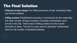 The Final Solution
• Prisoner-of-war camps: For Allied prisoners of war, including Poles
and Soviet soldiers.
• Killing centers: Established primarily or exclusively for the assembly-
line style murder of large numbers of people immediately upon
arrival to the site. There were 5 killing centers for the murder
primarily of Jews. The term is also used to describe “euthanasia”
sites for the murder of disabled patients.
 