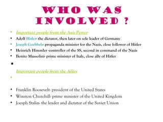 Who was
               involved ?
• Important people from the Axis Power
•   Adolf Hitler- the dictator, then later on sole leader of Germany
•   Joseph Goebbels- propaganda minister for the Nazis, close follower of Hitler
•   Heinrich Himmler -controller of the SS, second in command of the Nazis
•   Benito Mussolini- prime minister of Italy, close ally of Hitler

•
    Important people from the Allies
•

• Franklin Roosevelt- president of the United States
• Winston Churchill- prime minister of the United Kingdom
• Joesph Stalin- the leader and dictator of the Soviet Union
 