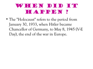 When did it
      happen ?
• The "Holocaust" refers to the period from
  January 30, 1933, when Hitler became
  Chancellor of Germany, to May 8, 1945 (V-E
  Day), the end of the war in Europe.
 