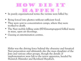 How did it
           happen ?
• In purely organizational terms the victims were killed by:

• Being forced into ghettos without sufficient food.
• They were sent to concentration camps, where they were
  worked to death.
• The Nazi mobile killing units (SD-Einsatzgruppen) killed many
  in mass, open air shootings.
• Gassing at extermination centres.
•


  Hitler was the driving force behind the obsessive and fanatical
  Nazi persecution and ultimately also the mass slaughter of the
  Jews and various other groups, though the details of
  implementation were left to the terror apparatus, headed by
  Heinrich Himmler and Reinhard Heydrich.
 