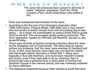 Why did it happen ?
                 The Jews had previously been subject to all kinds of
                   earlier "religious" prejudices. From the 1870s
                   onwards a new, racial antisemitism was added to
                   this.

  There was widespread demonization of the Jews.
• According to the first part of Ian Kershaw's biography Hitler,
  1889-1939 Hubris, Penguin Books 1998 Hitler was a "lazy leader"
  who did not like to bother himself much with formulating day-to-day
  policy ... As a result, his subordinates at various levels tried to guess
  what he wanted. This encouraged rapidly growing extremism. The
  terror apparatus, headed by Himmler and Heydrich, became a very
  powerful lobby.
• There were all kinds of fanciful conspiracy theories about the Jews
  as the 'biological root' of Communism. The Nazis kept on saying,
  without any evidence, that 'the Jews' were enemies of Germany and
  so on. In fact, most German Jews were very pro-German indeed
  and had fought well for Germany in World War 1. Many were
  tragically in love with Germany, and some were reluctant to leave
  the country even if they were able to do so. However, fear of
  Communism was a powerful force in many parts of Central and
  Southern Europe in the interwar period, and was ruthlessly exploited
  by many politicians.
• The Holocaust happened because Hitler wanted to purify Germany
 