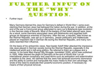 Further input on
       the “Why”
       question.
•   Further input:

    Many Germans blamed the Jews for Germany's defeat in World War I, some even
    claiming that German Jews had betrayed the nation during the war. In addition, at the
    end of the war a Communist group attempted to carry out a Bolshevik-type revolution
    in the German state of Bavaria. Most of the leaders of that failed attempt were Jews.
    As a result, some Germans associated Jews with Bolsheviks and regarded both
    groups as dangerous enemies of Germany. After the war, a republic, later known as
    the Weimar Republic, was set up in Germany. Jewish politicians and intellectuals
    played an important role in German life during the Weimar Republic, and many non-
    Jews resented their influence.
    On the basis of his antisemitic views, Nazi leader Adolf Hitler attacked the impressive
    role Jews played in German society during the Weimar Republic, especially in the
    intellectual world and in left-wing politics. He referred to them as a plague and a
    cancer. In his book Mein Kampf (My Struggle, translated 1939), which was published
    in 1926, Hitler blamed the plight of Germany at the end of World War I on an
    international Jewish conspiracy and used terms such as extirpation and extermination
    in relation to the Jews. He claimed that the Jews had achieved economic dominance
    and the ability to control and manipulate the mass media to their own advantage. He
    wrote of the need to eradicate their powerful economic position, if necessary by
    means of their physical removal.
 