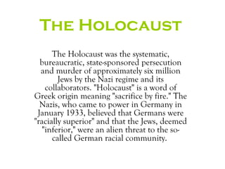 The Holocaust
      The Holocaust was the systematic,
  bureaucratic, state-sponsored persecution
  and murder of approximately six million
        Jews by the Nazi regime and its
    collaborators. "Holocaust" is a word of
Greek origin meaning "sacrifice by fire." The
  Nazis, who came to power in Germany in
 January 1933, believed that Germans were
"racially superior" and that the Jews, deemed
   "inferior," were an alien threat to the so-
      called German racial community.
 
