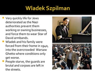  Very quickly life for Jews
  deteriorated as the Nazi
  authorities prevent them
  working or owning businesses,
  and force them to wear Star of
  David armbands.
 Wladek and his family were
  forced from their home in 1940,
  into the overcrowded Warsaw
  Ghetto where conditions only
  get worse.
 People starve, the guards are
  brutal and corpses are left in
  the streets.
 