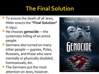  To ensure the death of all Jews,
  Hitler enacts the “Final Solution”
  in 1942.
 He chooses genocide — the
  systematic killing of an entire
  people.
 Germans also turned on many
  other people — gypsies, Poles,
  Russians, and those who were
  mentally or physically disabled,
  homosexuals, etc.
 The Germans put the most
  attention on Jews, however.
 