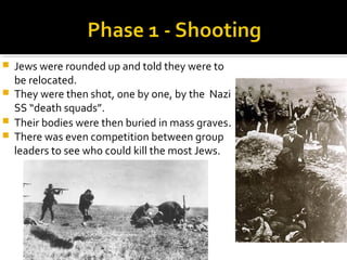    Jews were rounded up and told they were to
    be relocated.
   They were then shot, one by one, by the Nazi
    SS “death squads”.
   Their bodies were then buried in mass graves.
   There was even competition between group
    leaders to see who could kill the most Jews.
 