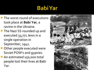  The worst round of executions
  took place at Babi Yar, a
  ravine in the Ukraine.
 The Nazi SS rounded up and
  executed 33,771 Jews in a
  single operation in
  September, 1941.
 Other people executed were
  Soviet POW’s and gypsies.
 An estimated 150,000 total
  people lost their lives at Babi
  Yar.
 
